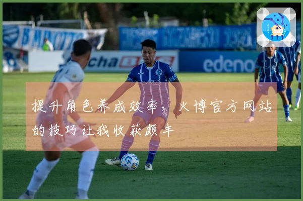 提升角色养成效率，火博官方网站的技巧让我收获颇丰